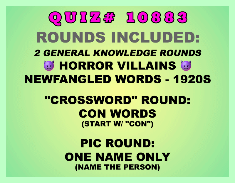 Included in this packet:
Horror Villains
Newfangled Words - 1920s
"Crossword" Round:
Con Words (Start w/ "CON")
Pic Round:
One Name Only (Name the person)
All past quizzes also include two General Knowledge rounds
Three sets of Tie Breaker questions are included as well; see the Forms folder