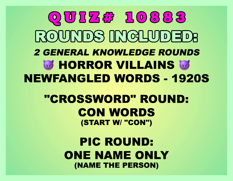 Included in this packet:
Horror Villains
Newfangled Words - 1920s
"Crossword" Round:
Con Words (Start w/ "CON")
Pic Round:
One Name Only (Name the person)
All past quizzes also include two General Knowledge rounds
Three sets of Tie Breaker questions are included as well; see the Forms folder