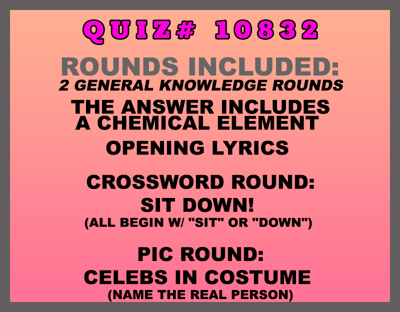 Included in this packet:
The Answer Includes a Chemical Element
Opening Lyrics
Crossword Round:
Sit Down! (All begin w/ "SIT" or "DOWN")
Pic Round:
Celebs in Costume (Name the REAL person)
All past quizzes also include two General Knowledge rounds