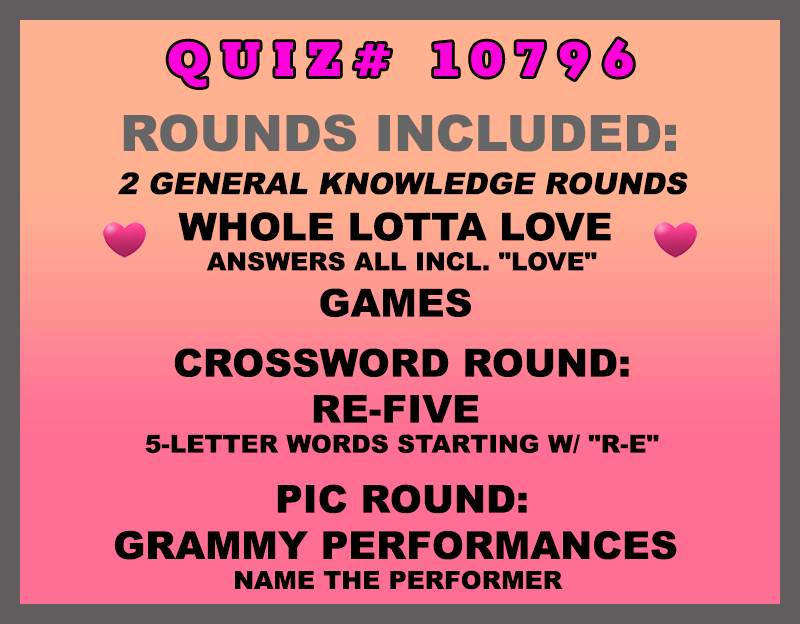 Included in this packet: Whole Lotta Love Answers all incl. "love" Games Crossword Round: RE-Five 5-letter words starting w/ "R-E" Pic Round: Grammy Performances Name the performer All past quizzes also include two General Knowledge rounds
