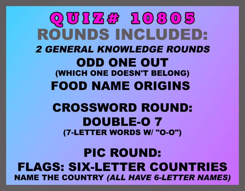 New categories this week: Odd One Out (which one doesn't belong) Food Name Origins Crossword Round: Double-O 7 (7-letter words w/ "O-O") Pic Round: Flags: Six-Letter Countries Name the country (all have 6-letter names) All weekly quizzes also include two General Knowledge rounds