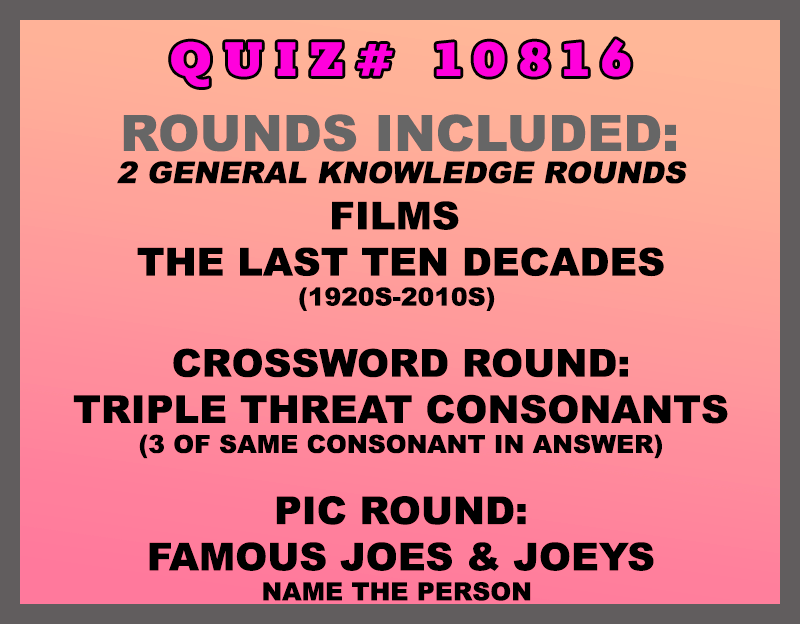 Included in this packet: Films The Last Ten Decades (1920s-2010s) Crossword Round: Triple Threat Consonants (3 of same consonant in answer) Pic Round: Famous Joes & Joeys Name the person All past quizzes also include two General Knowledge rounds