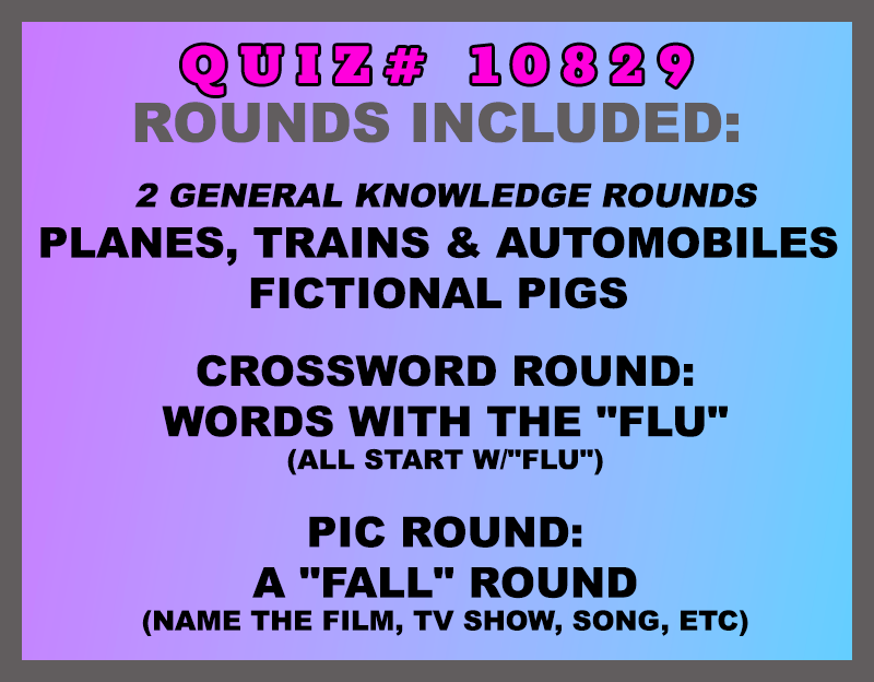 Included in this packet:
Planes, Trains & Automobiles
Fictional Pigs
Crossword Round:
Words with the "Flu" (all start w/"FLU")
Pic Round:
A "Fall" Round (name the film, tv show, song, etc)
All past quizzes also include two General Knowledge rounds
