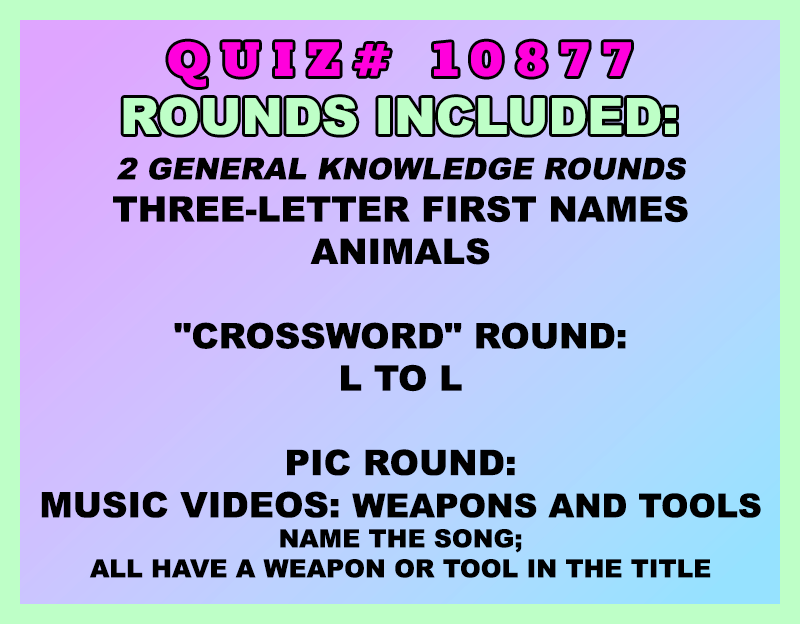 Included in this packet:
Three-Letter First Names
Animals
"Crossword" Round:
L to L
Pic Round:
Music Videos: Weapons and Tools (Name the song; all have a weapon or tool in the title)
All past quizzes also include two General Knowledge rounds
Three sets of Tie Breaker questions are included as well; see the Forms folder